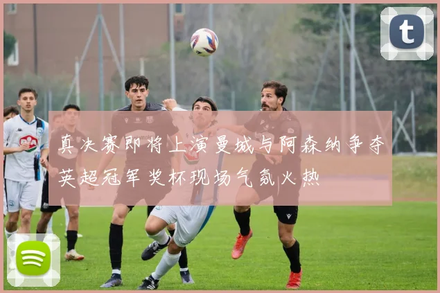 真决赛即将上演曼城与阿森纳争夺英超冠军奖杯现场气氛火热