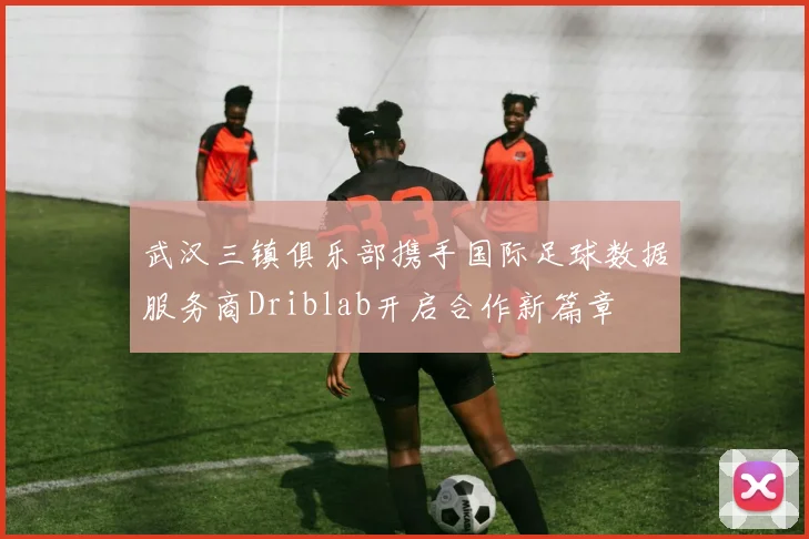 武汉三镇俱乐部携手国际足球数据服务商Driblab开启合作新篇章