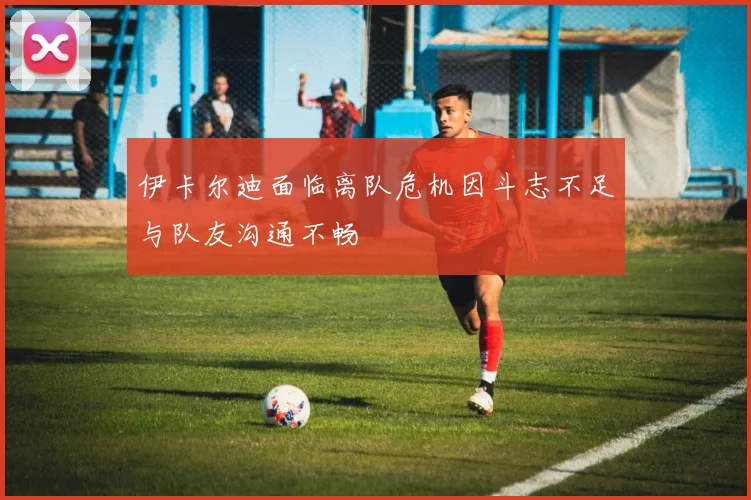 伊卡尔迪面临离队危机因斗志不足与队友沟通不畅