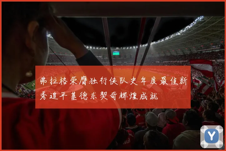 弗拉格荣膺独行侠队史年度最佳新秀追平基德东契奇辉煌成就