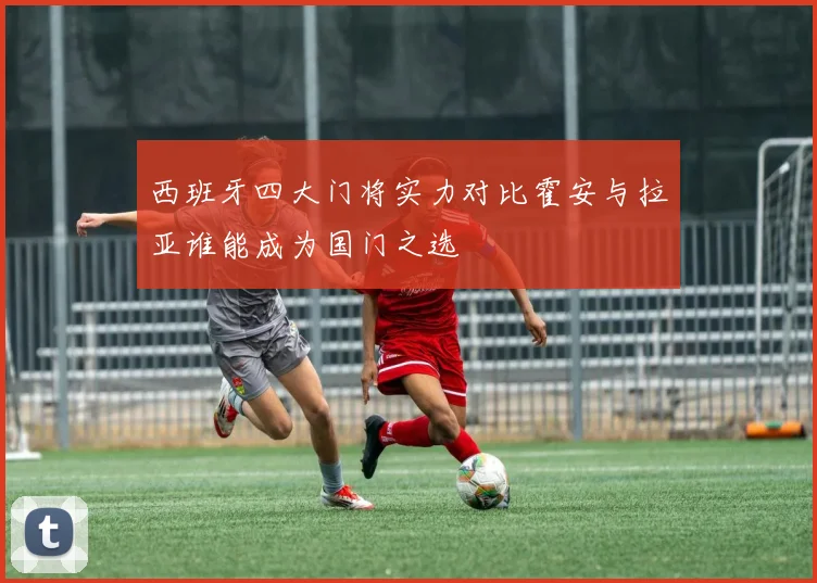 西班牙四大门将实力对比霍安与拉亚谁能成为国门之选