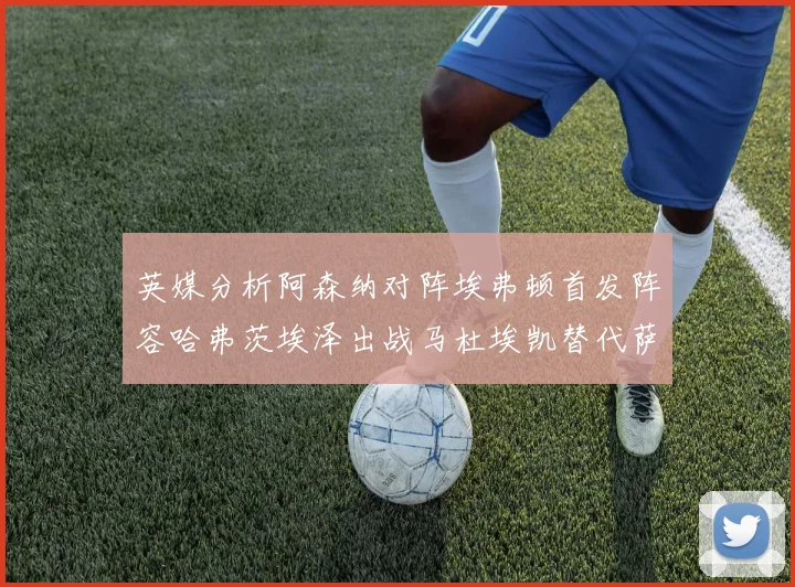 英媒分析阿森纳对阵埃弗顿首发阵容哈弗茨埃泽出战马杜埃凯替代萨卡