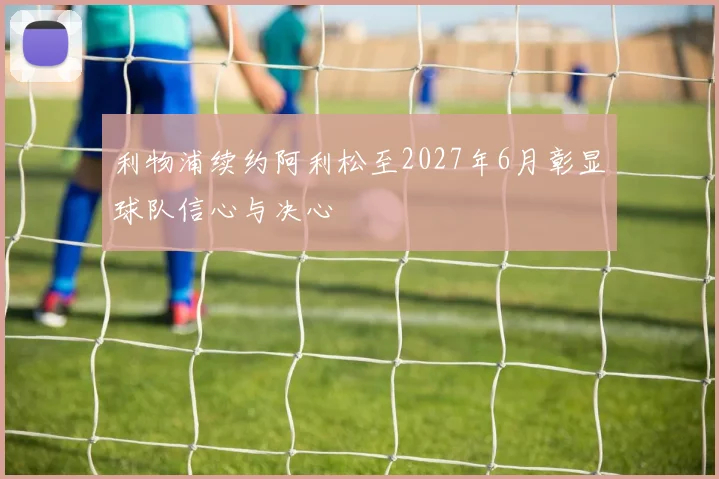 利物浦续约阿利松至2027年6月彰显球队信心与决心