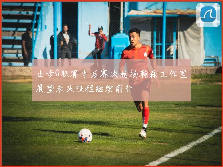 止步G联赛季后赛次轮杨瀚森工作室展望未来征程继续前行