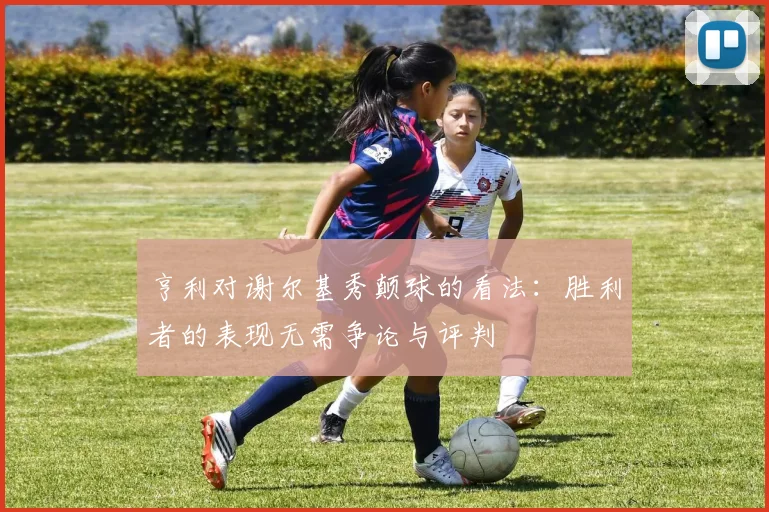 亨利对谢尔基秀颠球的看法：胜利者的表现无需争论与评判
