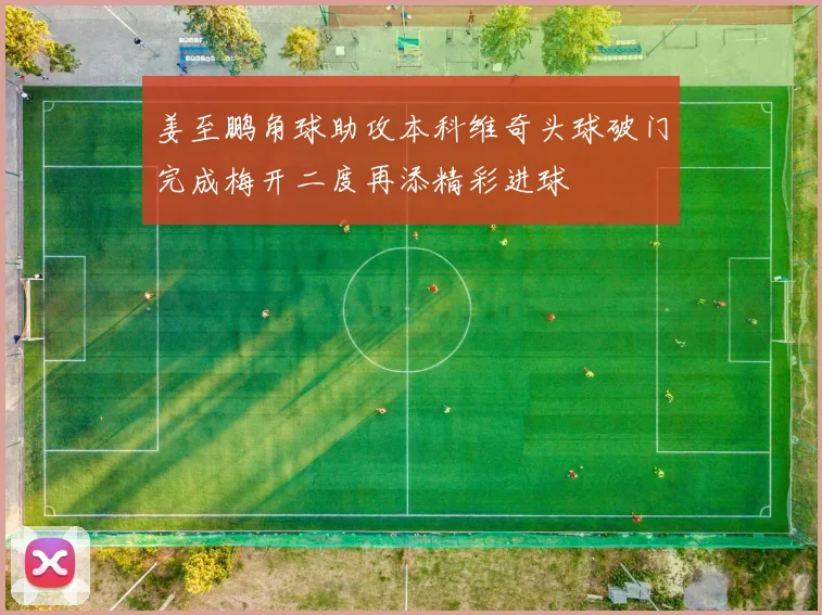 姜至鹏角球助攻本科维奇头球破门完成梅开二度再添精彩进球
